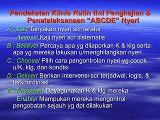 Pendekatan Klinis Rutin thd Pengkajian &Pendekatan Klinis Rutin thd Pengkajian &
Penatalaksanaan “ABCDE” NyeriPenatalaksanaan “ABCDE” Nyeri
A : AskA : Ask/ Tanyakan nyeri scr teratur/ Tanyakan nyeri scr teratur
AssessAssess/ Kaji nyeri scr sistematis/ Kaji nyeri scr sistematis
B : BelieveB : Believe/ Percaya apa yg dilaporkan K & klg serta/ Percaya apa yg dilaporkan K & klg serta
apa yg mereka lakukan u/menghilangkan nyeriapa yg mereka lakukan u/menghilangkan nyeri
C : ChooseC : Choose/ Pilih cara pengontrolan nyeri yg cocok/ Pilih cara pengontrolan nyeri yg cocok
u/K, klg, dan kondisiu/K, klg, dan kondisi
D : DeliverD : Deliver/ Berikan intervensi scr terjadwal, logis, &/ Berikan intervensi scr terjadwal, logis, &
terkoordinasiterkoordinasi
E : EmpowerE : Empower/ Dayagunakan K & klg mereka/ Dayagunakan K & klg mereka
EnableEnable/ Mampukan mereka mengontrol/ Mampukan mereka mengontrol
pengobatan sejauh yg dpt dilakukanpengobatan sejauh yg dpt dilakukan
 