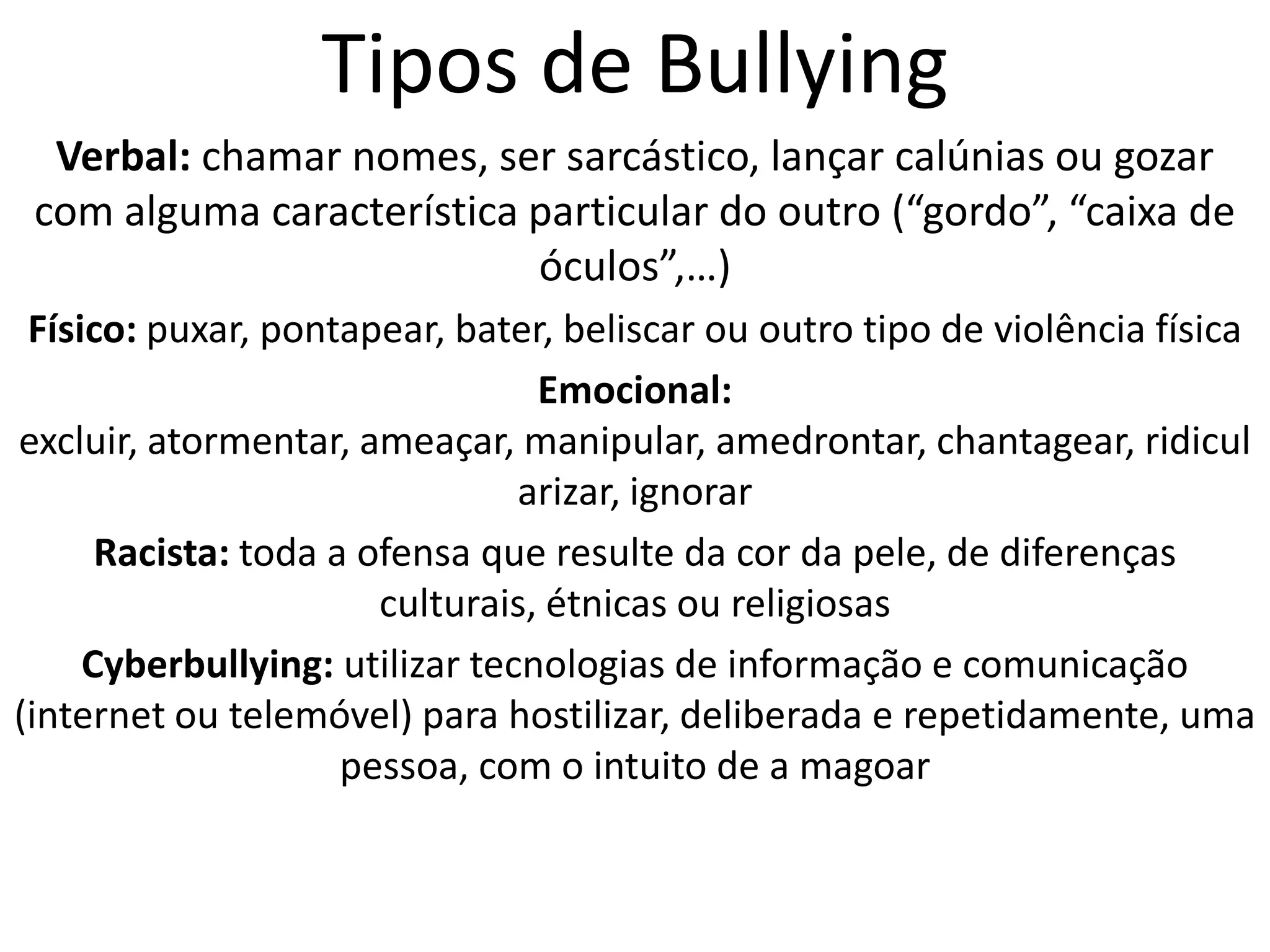 Tipos de BullyingVerbal: chamar nomes, ser sarcástico, lançar calúnias ou gozar com alguma característica particular do outro (“gordo”, “caixa de óculos”,…) Físico: puxar, pontapear, bater, beliscar ou outro tipo de violência física Emocional: excluir, atormentar, ameaçar, manipular, amedrontar, chantagear, ridicularizar, ignorar Racista: toda a ofensa que resulte da cor da pele, de diferenças culturais, étnicas ou religiosas Cyberbullying: utilizar tecnologias de informação e comunicação (internet ou telemóvel) para hostilizar, deliberada e repetidamente, uma pessoa, com o intuito de a magoar