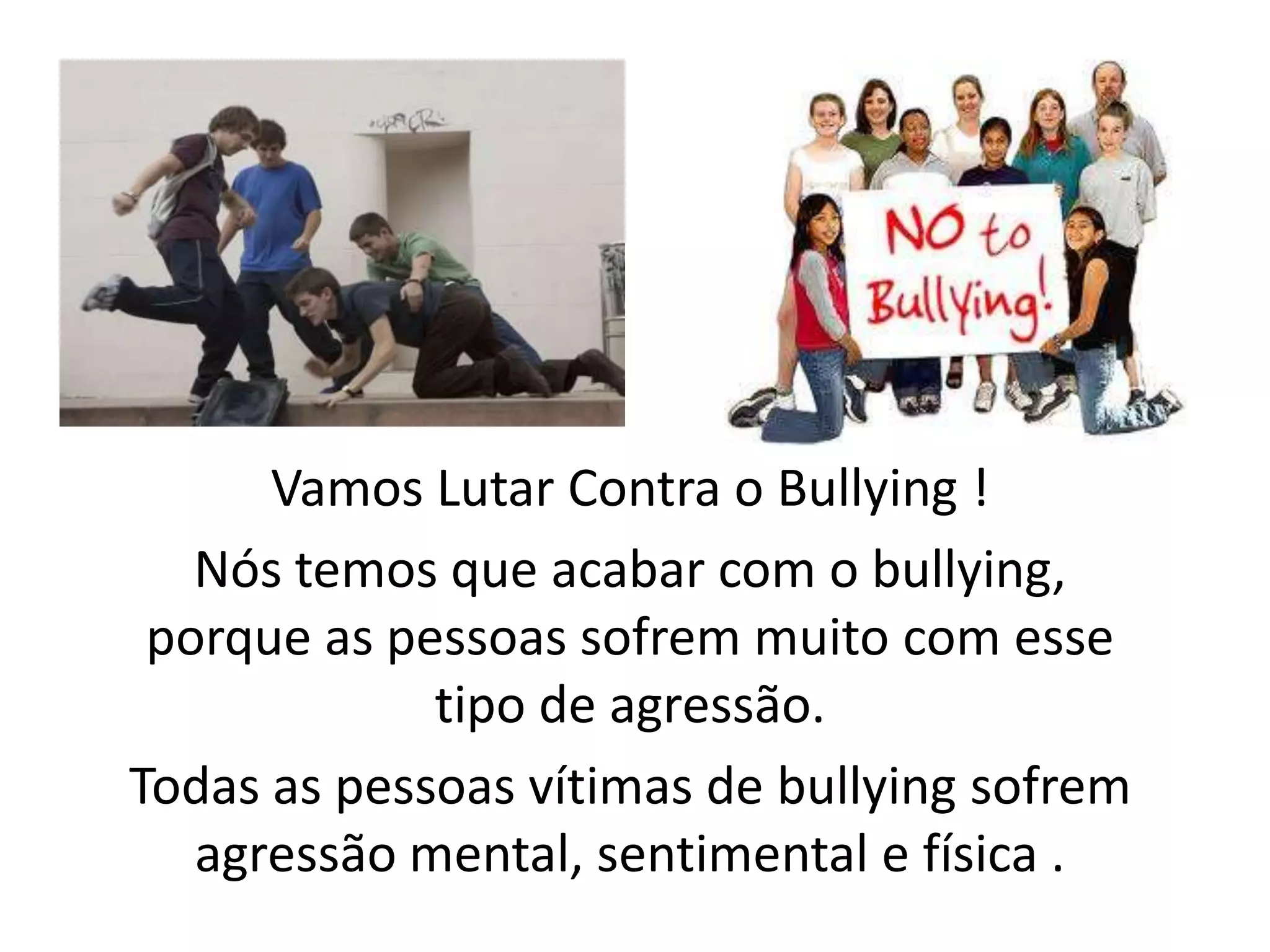 Vamos Lutar Contra o Bullying!Nós temos que acabar com o bullying, porque as pessoas sofrem muito com esse tipo de agressão.Todas as pessoas vítimas de bullying sofrem agressão mental, sentimental e física .