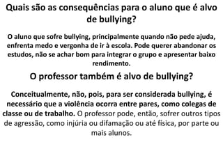Quais são as consequências para o aluno que é alvo de bullying?O aluno que sofre bullying, principalmente quando não pede ajuda, enfrenta medo e vergonha de ir à escola. Pode querer abandonar os estudos, não se achar bom para integrar o grupo e apresentar baixo rendimento.O professor também é alvo de bullying?Conceitualmente, não, pois, para ser considerada bullying, é necessário que a violência ocorra entre pares, como colegas de classe ou de trabalho. O professor pode, então, sofrer outros tipos de agressão, como injúria ou difamação ou até física, por parte ou mais alunos.