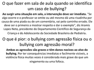 O que fazer em sala de aula quando se identifica um caso de bullying?Ao surgir uma situação em sala, a intervenção deve ser imediata. "Se algo ocorre e o professor se omite ou até mesmo dá uma risadinha por causa de uma piada ou de um comentário, vai pelo caminho errado. Ele deve ser o primeiro a mostrar respeito e dar o exemplo", diz Aramis Lopes Neto, presidente do Departamento Científico de Segurança da Criança e do Adolescente da Sociedade Brasileira de Pediatria.O que é pior: o bullying com agressão física ou o bullying com agressão moral?Ambas as agressões são graves e têm danos nocivos ao alvo do bullying. Por ter consequências imediatas e facilmente visíveis, a violência física muitas vezes é considerada mais grave do que um xingamento ou uma fofoca.