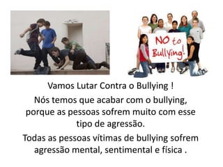 Vamos Lutar Contra o Bullying!Nós temos que acabar com o bullying, porque as pessoas sofrem muito com esse tipo de agressão.Todas as pessoas vítimas de bullying sofrem agressão mental, sentimental e física .