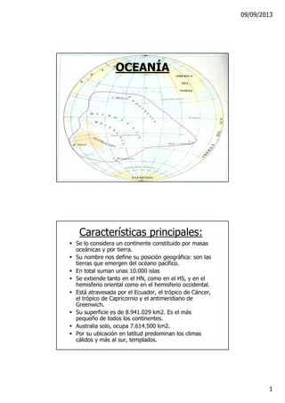 09/09/2013
1
OCEANÍA
Características principales:
Se lo considera un continente constituido por masas
oceánicas y por tierra.
Su nombre nos define su posición geográfica: son las
tierras que emergen del océano pacífico.
En total suman unas 10.000 islas
Se extiende tanto en el HN, como en el HS, y en el
hemisferio oriental como en el hemisferio occidental.
Está atravesada por el Ecuador, el trópico de Cáncer,
el trópico de Capricornio y el antimeridiano de
Greenwich.
Su superficie es de 8.941.029 km2. Es el más
pequeño de todos los continentes.
Australia solo, ocupa 7.614.500 km2.
Por su ubicación en latitud predominan los climas
cálidos y más al sur, templados.
 
