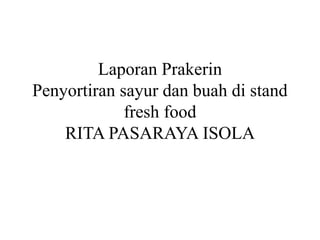 Laporan Prakerin
Penyortiran sayur dan buah di stand
fresh food
RITA PASARAYA ISOLA
 
