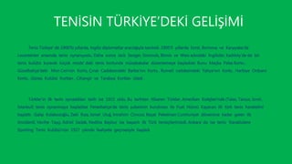 TENİSİN TÜRKİYE’DEKİ GELİŞİMİ
Tenis Türkiye’ de 1900’lü yıllarda, İngiliz diplomatlar aracılığıyla tanıtıldı. 1905’li yıllarda İzmir, Bornova ve Karşıyaka’da
Levantenler arasında tenis oynanıyodu. Daha sonra Jack Seoger, Simonds, Binnis ve Weis adındaki İngilizler, Kadıköy’de de bir
tenis kulübü kurarak küçük moda’ daki tenis kortunda müsabakalar düzenlemeye başladılar. Bunu Maçka Palas Kortu ,
Güzelbahçe’deki Mon Ceri’nin Kortu, Çınar Caddesindeki Barba’nın Kortu , Rumeli caddesindeki Yahya’nın Kortu , Harbiye Orduevi
Kortu , Güneş Kulübü Kortları , Cihangir ve Tarabya Kortları izledi .
Türkler’in ilk tenis oynadıkları tarih ise 1915 oldu. Bu tarihten itibaren Türkler, Amerikan Kolejleri’nde (Talas, Tarsus, İzmir,
İstanbul) tenis oynanmaya başladılar Fenerbahçe’de tenis şubesinin kurulması ile Fuat Hüsnü Kayacan ilk türk tenis hareketini
başlattı . Galip Kulaksızoğlu, Zeki Rıza, İsmet Uluğ, İmrahim Cimcoz, Reşat Pekelman Cumhuriyet dönemine kadar gelen ilk
öncülerdi. Vecihe Taşçı, Adriel Sadak, Nediha Baybur ise başarılı ilk Türk tenisçilerimizdi. Ankara’ da ise tenis ‘Kavaklıdere
Sporting Tenis Kulübü’nün 1927 yılında faaliyete geçmesiyle başladı
 