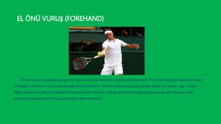 EL ÖNÜ VURUŞ (FOREHAND)
El önü vuruşu sağ eliyle oynayan bir oyuncunun sağ tarafından yaptığı vuruşlara denir. El önü denmesinin nedeni alt kolun
ve bileğin iç kısmının vuruş sırasında topa dönük olmasıdır. Raketin yanlamasına yere paralel olarak durmasıdır. Sağ vuruşta
dikkat edilecek en önemli noktalar ise top gelmeden mümkün olduğu kadar önce raketi geriye açmak, yan dönmek, topa
zamanında vurarak raketin topu arkasından takip etmesidir.
 