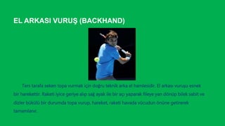 EL ARKASI VURUŞ (BACKHAND)
Ters tarafa seken topa vurmak için doğru teknik arka el hamlesidir. El arkası vuruşu esnek
bir harekettir. Raketi iyice geriye alıp sağ ayak ile bir açı yaparak fileye yan dönüp bilek sabit ve
dizler bükülü bir durumda topa vurup, hareket, raketi havada vücudun önüne getirerek
tamamlanır.
 