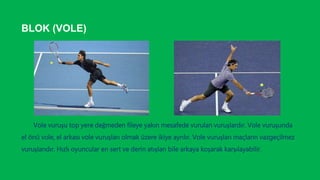 BLOK (VOLE)
Vole vuruşu top yere değmeden fileye yakın mesafede vurulan vuruşlardır. Vole vuruşunda
el önü vole, el arkası vole vuruşları olmak üzere ikiye ayrılır. Vole vuruşları maçların vazgeçilmez
vuruşlarıdır. Hızlı oyuncular en sert ve derin atışları bile arkaya koşarak karşılayabilir.
 