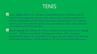 TENİS
Tenis; ölçüleri belirli çim, toprak ya da sentetik zemin üzerinde özel bir
raket ile keçe kaplanmış özel bir topu sahanın tam ortasına yerleştirilmiş
91,4 cm yüksekliğindeki bir filenin üzerinden, karşılanması en zor şekilde
rakibin ya da rakip takımın sahası içine göndermeye dayalı, tekli yada eşli
oynanabilen sportif bir oyundur.
Raketin ağırlığı 250–350 gr’ dır. Topun çevresi 6.35 veya 6.66 cm dir. Ağırlığı
ise 56,7 – 58.50 gr arasındadır. Karşılaşmalar tekler, çiftler ve karışık
kategorilerde yapılır. Bir set almak için 6 oyun, bir oyun almak için de 4 sayı
kazanmak zorunludur. Teniste sayılar 15, 30, 40 ve oyun biçiminde sayılır.
 
