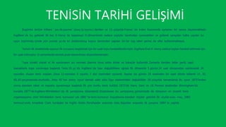 TENİSİN TARİHİ GELİŞİMİ
Bugünkü tenisin kökeni ‘ jeu de paume ‘ (avuç içi oyunu ) denilen ve 13. yüzyılda Fransa ‘ da kralın huzurunda oynanan bir oyuna dayanmaktadır.
İngiltere‘ de bu gelenek ilk kez 8. Henry ile başlamıştı. O dönemlerde sadece soylular tarafından oynanabilen ve giderek saraydan halka yayılan bu
oyun biçiminde, içinde yün yumak ya da kıl doldurulmuş koyun derisinden yapılan bir tür top, raket yerine de eller kullanılmaktaydı.
Tenisin ilk senelerinde oyunun ilk vuruşunu başlatmak için bir uşak topu hareketlendirmiştir. İngiltere Kralı 8. Henry sadece topları hareket ettirmek için
bir uşak tutmuştur. O zamanlarda servisle puan kazanılması düşünülememiştir.
Topa sürekli olarak el ile vurulmanın acı vermesi üzerine önce tahta kürek ve tokaçlar kullanıldı. Zamanla deriden teller gerili, saplı
kasnaklarla topa vurulmaya başlandı. Tenis 19. yy’ da İngiltere’ de bazı değişikliklere uğradı. İlk dönemde 1 günün 24 saat olmasından esinlenerek 24
oyundan oluşan tenis maçları , önce 12 sonraları 6 oyunlu 3 dizi üzerinden oynandı . Sayılar ise günün 24 saatinden bir saati dörde bölerek 15 , 30,
40, 60 çerçevesinde oturtuldu . Ama 40 ‘tan sonra ‘oyun’ demek adet oldu. Sayı sistemindeki değişiklikler 18. yüzyılda tamamlandı. Bu oyun 1875’lerden
sonra, standart raket ve toplarla oynanmaya başlandı. İlk çim kortlu tenis kulübü 1872’de Harry Gem ve J.B. Perrara tarafından Birmingham’da
kuruldu. 1877’de İngiltere Wimbledon’ da ilk şampiyona düzenlendi. Düzenlenen bu şampiyona, günümüzde de dünyanın en önemli tenis
organizasyonu olan‘ Wimbledon tenis turnuvası‘ ydı. 1883 ‘te tenis kortunun boyutlarına standart ölçüler getirildi. İlk uluslar arası maç , 1883
temmuz’unda Amerikalı Clark kardeşler ile İngiliz ikizler, Renshawlar arasında oldu. Bayanlar arasında ilk yarışma 1884’ te yapıldı.
 