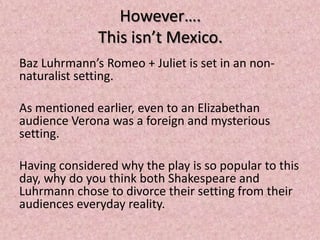 However….
              This isn’t Mexico.
Baz Luhrmann’s Romeo + Juliet is set in an non-
naturalist setting.

As mentioned earlier, even to an Elizabethan
audience Verona was a foreign and mysterious
setting.

Having considered why the play is so popular to this
day, why do you think both Shakespeare and
Luhrmann chose to divorce their setting from their
audiences everyday reality.
 