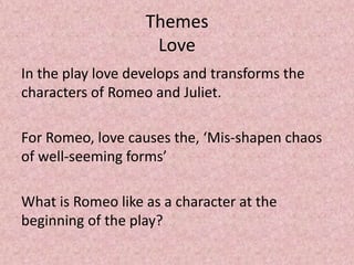Themes
                    Love
In the play love develops and transforms the
characters of Romeo and Juliet.

For Romeo, love causes the, ‘Mis-shapen chaos
of well-seeming forms’

What is Romeo like as a character at the
beginning of the play?
 