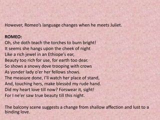 However, Romeo’s language changes when he meets Juliet.

ROMEO:
Oh, she doth teach the torches to burn bright!
It seems she hangs upon the cheek of night
Like a rich jewel in an Ethiope’s ear,
Beauty too rich for use, for earth too dear.
So shows a snowy dove trooping with crows
As yonder lady o'er her fellows shows.
The measure done, I’ll watch her place of stand,
And, touching hers, make blessèd my rude hand.
Did my heart love till now? Forswear it, sight!
For I ne'er saw true beauty till this night.

The balcony scene suggests a change from shallow affection and lust to a
binding love.
 