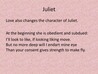 Juliet
Love also changes the character of Juliet.

At the beginning she is obedient and subdued:
I’ll look to like, if looking liking move.
But no more deep will I endart mine eye
Than your consent gives strength to make fly.
 