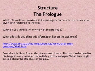 Structure
                           The Prologue
What information is provided in the prologue? Summarise the information
given with reference to the text.

What do you think is the function of the prologue?

What effect do you think this information has on the audience?

http://www.bbc.co.uk/learningzone/clips/romeo-and-juliet-
prologue/9892.html

Consider this idea of fate: ‘the star-crossed lovers’. The pair are destined to
die tragically as is revealed immediately in the prologue. What then might
be said about the structure of the play?
 