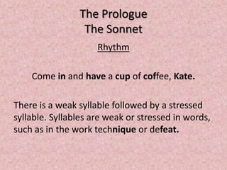 The Prologue
                 The Sonnet
                     Rhythm

    Come in and have a cup of coffee, Kate.

There is a weak syllable followed by a stressed
syllable. Syllables are weak or stressed in words,
such as in the work technique or defeat.
 