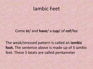 Iambic Feet


     Come in/ and have/ a cup/ of cof/fee

The weak/stressed pattern is called an iambic
foot. The sentence above is made up of 5 iambic
feet. These 5 beats are called pentameter
 
