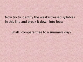 Now try to identify the weak/stressed syllables
in this line and break it down into feet:

    Shall I compare thee to a summers day?
 