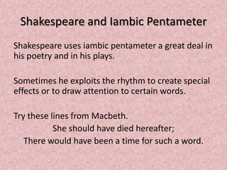 Shakespeare and Iambic Pentameter
Shakespeare uses iambic pentameter a great deal in
his poetry and in his plays.

Sometimes he exploits the rhythm to create special
effects or to draw attention to certain words.

Try these lines from Macbeth.
           She should have died hereafter;
   There would have been a time for such a word.
 