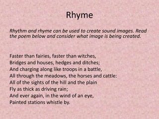 Rhyme
Rhythm and rhyme can be used to create sound images. Read
the poem below and consider what image is being created.


Faster than fairies, faster than witches,
Bridges and houses, hedges and ditches;
And charging along like troops in a battle,
All through the meadows, the horses and cattle:
All of the sights of the hill and the plain
Fly as thick as driving rain;
And ever again, in the wind of an eye,
Painted stations whistle by.
 