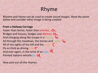 Rhyme
Rhythm and rhyme can be used to create sound images. Read the poem
below and consider what image is being created.

From a Railway Carriage
Faster than fairies, faster than witches,
Bridges and houses, hedges and ditches;
And charging along like troops in a battle,
All through the meadows, the horses and cattle:
All of the sights of the hill and the plain
Fly as thick as driving rain;
And ever again, in the wind of an eye,
Painted stations whistle by.

Now pick out all the rhymes.
 
