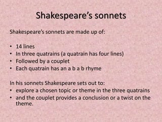 Shakespeare’s sonnets
Shakespeare’s sonnets are made up of:

•   14 lines
•   In three quatrains (a quatrain has four lines)
•   Followed by a couplet
•   Each quatrain has an a b a b rhyme

In his sonnets Shakespeare sets out to:
• explore a chosen topic or theme in the three quatrains
• and the couplet provides a conclusion or a twist on the
   theme.
 