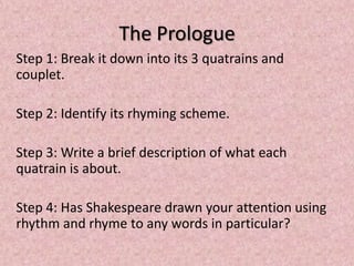 The Prologue
Step 1: Break it down into its 3 quatrains and
couplet.

Step 2: Identify its rhyming scheme.

Step 3: Write a brief description of what each
quatrain is about.

Step 4: Has Shakespeare drawn your attention using
rhythm and rhyme to any words in particular?
 