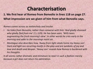Characterisation
1. We first hear of Romeo from Benvolio in lines 118 on page 27.
What impression are we given of him from what Benvolio says.

Romeo comes across as melancholy and insular.
• He hides from Benvolio, rather than converse with him: ‘And gladly shunned
    who gladly fled from me’ (1.i.129). He has been seen, ‘With tears
    augmenting the fresh morning’s dew’. In other words he cries early in the
    morning and adds to the mornings moist air.
• Montague also describes how, ‘Away from light steals home my heavy son’.
    Dark and light are recurring motifs in the play and are symbolic of joy and
    love and death and despair. ‘Heavy son’ reveals how Romeo is burdened with
    his thoughts.
It all seems rather dramatic and immature to react in such a fashion merely
because a girl does not return his admiration.
 