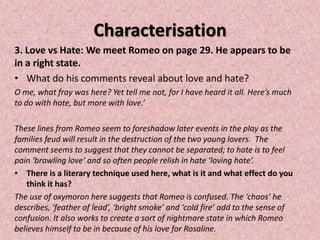 Characterisation
3. Love vs Hate: We meet Romeo on page 29. He appears to be
in a right state.
• What do his comments reveal about love and hate?
O me, what fray was here? Yet tell me not, for I have heard it all. Here’s much
to do with hate, but more with love.’

These lines from Romeo seem to foreshadow later events in the play as the
families feud will result in the destruction of the two young lovers. The
comment seems to suggest that they cannot be separated; to hate is to feel
pain ‘brawling love’ and so often people relish in hate ‘loving hate’.
• There is a literary technique used here, what is it and what effect do you
    think it has?
The use of oxymoron here suggests that Romeo is confused. The ‘chaos’ he
describes, ‘feather of lead’, ‘bright smoke’ and ‘cold fire’ add to the sense of
confusion. It also works to create a sort of nightmare state in which Romeo
believes himself to be in because of his love for Rosaline.
 