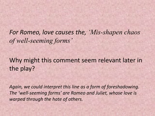 For Romeo, love causes the, ‘Mis-shapen chaos
of well-seeming forms’

Why might this comment seem relevant later in
the play?

Again, we could interpret this line as a form of foreshadowing.
The ‘well-seeming forms’ are Romeo and Juliet, whose love is
warped through the hate of others.
 