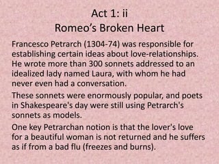Act 1: ii
           Romeo’s Broken Heart
Francesco Petrarch (1304-74) was responsible for
establishing certain ideas about love-relationships.
He wrote more than 300 sonnets addressed to an
idealized lady named Laura, with whom he had
never even had a conversation.
These sonnets were enormously popular, and poets
in Shakespeare's day were still using Petrarch's
sonnets as models.
One key Petrarchan notion is that the lover's love
for a beautiful woman is not returned and he suffers
as if from a bad flu (freezes and burns).
 