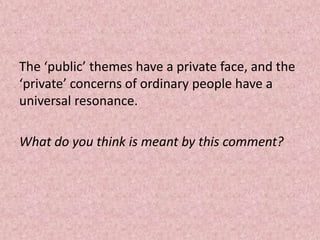 The ‘public’ themes have a private face, and the
‘private’ concerns of ordinary people have a
universal resonance.

What do you think is meant by this comment?
 