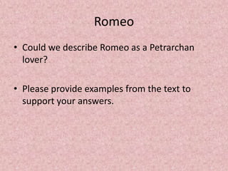 Romeo
• Could we describe Romeo as a Petrarchan
  lover?

• Please provide examples from the text to
  support your answers.
 