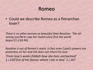 Romeo
• Could we describe Romeo as a Petrarchan
  lover?

There is no other woman as beautiful than Rosaline: ‘The all-
seeing sun/Ne’er saw her match since first the world
begun’(1.ii.93-94).

Rosaline is out of Romeo’s reach, in fact even Cupid’s powers are
powerless on her and she does not return his love:
‘From love’s weak childish bow she lives uncharmed’
1.i.210‘Out of her favour where I am in love’ 1.i.167
 