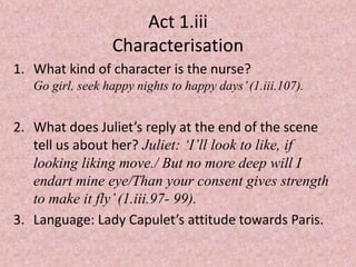 Act 1.iii
                  Characterisation
1. What kind of character is the nurse?
   Go girl, seek happy nights to happy days’ (1.iii.107).


2. What does Juliet’s reply at the end of the scene
   tell us about her? Juliet: ‘I’ll look to like, if
   looking liking move./ But no more deep will I
   endart mine eye/Than your consent gives strength
   to make it fly’ (1.iii.97- 99).
3. Language: Lady Capulet’s attitude towards Paris.
 
