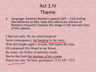 Act 1.IV
                          Theme
1. Language: Examine Romeo’s speech (107 – 113) noting
   the reference to fate. Does this add to our picture of
   Romeo’s character? Explain the image in the last two lines
   of this speech.

I fear too early, for my mind misgives
Some consequence, yet hanging in the stars,
With this bright night’s reveals, and expire the term
Of a despised life closed in my breast,
By some vile forfeit of untimely death.
But he that hath the steerage of my course
Direct my suit. On lusty gentlemen. (1.IV.107 -113)
 