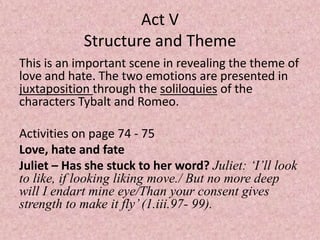 Act V
            Structure and Theme
This is an important scene in revealing the theme of
love and hate. The two emotions are presented in
juxtaposition through the soliloquies of the
characters Tybalt and Romeo.

Activities on page 74 - 75
Love, hate and fate
Juliet – Has she stuck to her word? Juliet: ‘I’ll look
to like, if looking liking move./ But no more deep
will I endart mine eye/Than your consent gives
strength to make it fly’ (1.iii.97- 99).
 