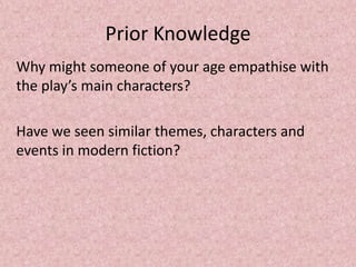 Prior Knowledge
Why might someone of your age empathise with
the play’s main characters?

Have we seen similar themes, characters and
events in modern fiction?
 