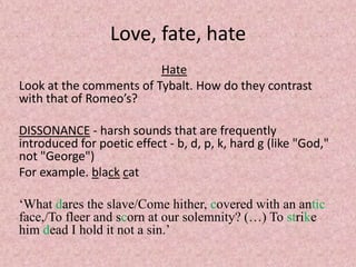 Love, fate, hate
                         Hate
Look at the comments of Tybalt. How do they contrast
with that of Romeo’s?

DISSONANCE - harsh sounds that are frequently
introduced for poetic effect - b, d, p, k, hard g (like "God,"
not "George")
For example. black cat

‘What dares the slave/Come hither, covered with an antic
face,/To fleer and scorn at our solemnity? (…) To strike
him dead I hold it not a sin.’
 