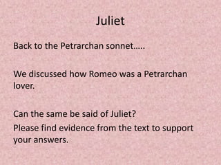 Juliet
Back to the Petrarchan sonnet…..

We discussed how Romeo was a Petrarchan
lover.

Can the same be said of Juliet?
Please find evidence from the text to support
your answers.
 