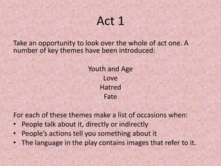 Act 1
Take an opportunity to look over the whole of act one. A
number of key themes have been introduced:

                        Youth and Age
                            Love
                           Hatred
                            Fate

For each of these themes make a list of occasions when:
• People talk about it, directly or indirectly
• People’s actions tell you something about it
• The language in the play contains images that refer to it.
 