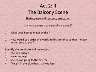 Act 2: II
                   The Balcony Scene
                 Shakespeare and sentence structure.

               ‘He jests at scars that never felt a wound’

1.   What does Romeo mean by this?

2.   How would you order the words in this sentence so that it made
     more sense to you?

Identify the predicate and the subject.
1. The lion roared
2. He writes well
3. She enjoys going to the cinema
4. The girl in the blue dress arrived late
 