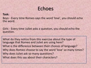 Echoes
Task:
Boys - Every time Romeo says the word 'love', you should echo
the word.

Girls - Every time Juliet asks a question, you should echo the
question.

What do they notice from this exercise about the type of
language that Romeo and Juliet are using here?
What is the difference between their choices of language?
Why does Romeo choose to say the word 'love' so many times?
Why does Juliet ask so many questions?
What does this say about their characters?
 