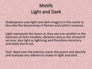 Motifs
                  Light and Dark
Shakespeare uses light and dark imagery in this scene to
describe the blossoming of Romeo and Juliet's romance.

Light represents the lovers as they see one another in the
darkness of their troubles; darkness also as the shroud of
secrecy; also light as lightning and therefore transitory
and easily burnt out.

Task: Read over the balcony scene discussion and identify
and evaluate any references made to light and dark.
 