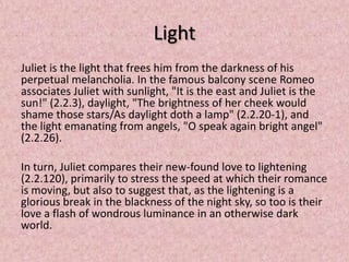Light
Juliet is the light that frees him from the darkness of his
perpetual melancholia. In the famous balcony scene Romeo
associates Juliet with sunlight, "It is the east and Juliet is the
sun!" (2.2.3), daylight, "The brightness of her cheek would
shame those stars/As daylight doth a lamp" (2.2.20-1), and
the light emanating from angels, "O speak again bright angel"
(2.2.26).

In turn, Juliet compares their new-found love to lightening
(2.2.120), primarily to stress the speed at which their romance
is moving, but also to suggest that, as the lightening is a
glorious break in the blackness of the night sky, so too is their
love a flash of wondrous luminance in an otherwise dark
world.
 