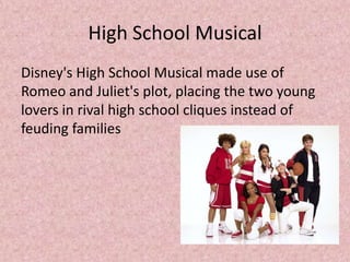 High School Musical
Disney's High School Musical made use of
Romeo and Juliet's plot, placing the two young
lovers in rival high school cliques instead of
feuding families
 