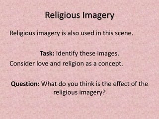 Religious Imagery
Religious imagery is also used in this scene.

          Task: Identify these images.
Consider love and religion as a concept.

Question: What do you think is the effect of the
             religious imagery?
 