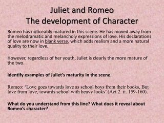 Juliet and Romeo
         The development of Character
Romeo has noticeably matured in this scene. He has moved away from
the melodramatic and melancholy expressions of love. His declarations
of love are now in blank verse, which adds realism and a more natural
quality to their love.

However, regardless of her youth, Juliet is clearly the more mature of
the two.

Identify examples of Juliet’s maturity in the scene.

Romeo: ‘Love goes towards love as school boys from their books, But
love from love, towards school with heavy looks’ (Act 2. ii. 159-160).

What do you understand from this line? What does it reveal about
Romeo’s character?
 