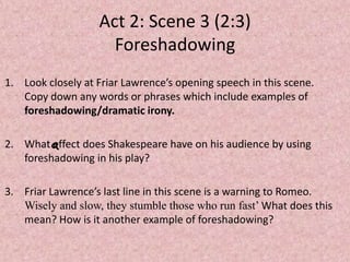 Act 2: Scene 3 (2:3)
                     Foreshadowing
1. Look closely at Friar Lawrence’s opening speech in this scene.
   Copy down any words or phrases which include examples of
   foreshadowing/dramatic irony.

2. What effect does Shakespeare have on his audience by using
   foreshadowing in his play?

3. Friar Lawrence’s last line in this scene is a warning to Romeo.
   Wisely and slow, they stumble those who run fast’ What does this
   mean? How is it another example of foreshadowing?
 