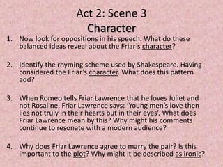 Act 2: Scene 3
                        Character
1. Now look for oppositions in his speech. What do these
   balanced ideas reveal about the Friar’s character?

2. Identify the rhyming scheme used by Shakespeare. Having
   considered the Friar’s character. What does this pattern
   add?

3. When Romeo tells Friar Lawrence that he loves Juliet and
   not Rosaline, Friar Lawrence says: ‘Young men’s love then
   lies not truly in their hearts but in their eyes’. What does
   Friar Lawrence mean by this? Why might his comments
   continue to resonate with a modern audience?

4. Why does Friar Lawrence agree to marry the pair? Is this
   important to the plot? Why might it be described as ironic?
 